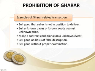 PROHIBITION OF GHARAR
• Sell good that seller is not in position to deliver.
• Sell unknown pages or known goods against
unknown price.
• Make a contract conditional on a unknown event.
• Sell good on basis of false description.
• Sell good without proper examination.
Examples of Gharar related transaction:
23
 