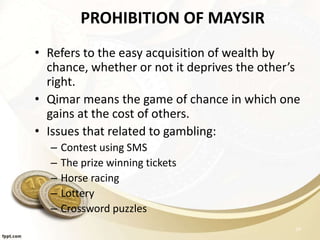 PROHIBITION OF MAYSIR
• Refers to the easy acquisition of wealth by
chance, whether or not it deprives the other’s
right.
• Qimar means the game of chance in which one
gains at the cost of others.
• Issues that related to gambling:
– Contest using SMS
– The prize winning tickets
– Horse racing
– Lottery
– Crossword puzzles
24
 