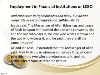 Employment in Financial Institutions or LCBO
And cooperate in righteousness and piety, but do not
cooperate in sin and aggression. [AlMaidah: 2]
Jaabir said: The Messenger of Allah (blessings and peace
of Allah be upon him) cursed the one who consumes riba
and the one who pays it, the one who writes it down and
the two who witness it, and he said: they are all the
same. [muslim]
Ali and Ibn Mas`ud narrated that the Messenger of Allah
said: May Allah curse whoever consumes Riba, whoever
pays Riba, the two who are witnesses to it, and the
scribe who records it(tafsir ibn kathir)
 