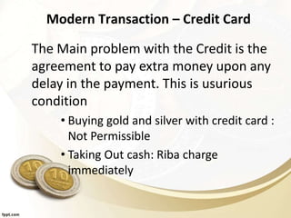 Modern Transaction – Credit Card
The Main problem with the Credit is the
agreement to pay extra money upon any
delay in the payment. This is usurious
condition
• Buying gold and silver with credit card :
Not Permissible
• Taking Out cash: Riba charge
immediately
 