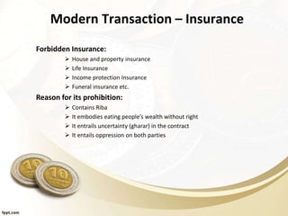 Modern Transaction – Insurance
Forbidden Insurance:
 House and property insurance
 Life Insurance
 Income protection Insurance
 Funeral insurance etc.
Reason for its prohibition:
 Contains Riba
 It embodies eating people’s wealth without right
 It entrails uncertainty (gharar) in the contract
 It entails oppression on both parties
 