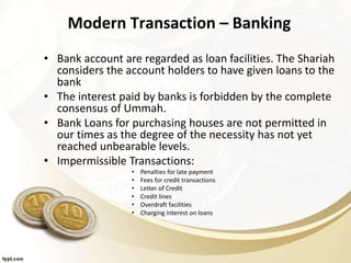 Modern Transaction – Banking
• Bank account are regarded as loan facilities. The Shariah
considers the account holders to have given loans to the
bank
• The interest paid by banks is forbidden by the complete
consensus of Ummah.
• Bank Loans for purchasing houses are not permitted in
our times as the degree of the necessity has not yet
reached unbearable levels.
• Impermissible Transactions:
• Penalties for late payment
• Fees for credit transactions
• Letter of Credit
• Credit lines
• Overdraft facilities
• Charging interest on loans
 
