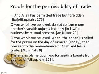 Proofs for the permissibility of Trade
… And Allah has permitted trade but forbidden
riba[AlBaqarah : 275]
O you who have believed, do not consume one
another's wealth unjustly but only [in lawful]
business by mutual consent. [An Nisaa: 29]
O you who have believed, when [the adhan] is called
for the prayer on the day of Jumu'ah [Friday], then
proceed to the remembrance of Allah and leave
trade. [Al Jum'ah: 9]
There is no blame upon you for seeking bounty from
your Lord [AlBaqarah :198].
 