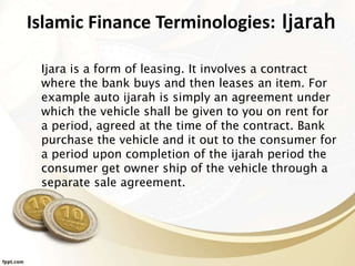 Islamic Finance Terminologies: Ijarah
Ijara is a form of leasing. It involves a contract
where the bank buys and then leases an item. For
example auto ijarah is simply an agreement under
which the vehicle shall be given to you on rent for
a period, agreed at the time of the contract. Bank
purchase the vehicle and it out to the consumer for
a period upon completion of the ijarah period the
consumer get owner ship of the vehicle through a
separate sale agreement.
 