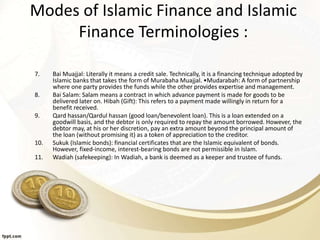 Modes of Islamic Finance and Islamic
Finance Terminologies :
7. Bai Muajjal: Literally it means a credit sale. Technically, it is a financing technique adopted by
Islamic banks that takes the form of Murabaha Muajjal. •Mudarabah: A form of partnership
where one party provides the funds while the other provides expertise and management.
8. Bai Salam: Salam means a contract in which advance payment is made for goods to be
delivered later on. Hibah (Gift): This refers to a payment made willingly in return for a
benefit received.
9. Qard hassan/Qardul hassan (good loan/benevolent loan). This is a loan extended on a
goodwill basis, and the debtor is only required to repay the amount borrowed. However, the
debtor may, at his or her discretion, pay an extra amount beyond the principal amount of
the loan (without promising it) as a token of appreciation to the creditor.
10. Sukuk (Islamic bonds): financial certificates that are the Islamic equivalent of bonds.
However, fixed-income, interest-bearing bonds are not permissible in Islam.
11. Wadiah (safekeeping): In Wadiah, a bank is deemed as a keeper and trustee of funds.
 