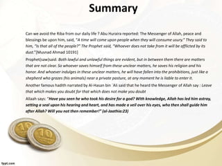 Summary
Can we avoid the Riba from our daily life ? Abu Huraira reported: The Messenger of Allah, peace and
blessings be upon him, said, “A time will come upon people when they will consume usury.” They said to
him, “Is that all of the people?” The Prophet said, “Whoever does not take from it will be afflicted by its
dust.”[Musnad Ahmad 10191]
Prophet(saw)said: Both lawful and unlawful things are evident, but in between them there are matters
that are not clear. So whoever saves himself from these unclear matters, he saves his religion and his
honor. And whoever indulges in these unclear matters, he will have fallen into the prohibitions, just like a
shepherd who grazes (his animals) near a private pasture, at any moment he is liable to enter it.
Another famous hadith narrated by Al-Hasan bin `Ali said that he heard the Messenger of Allah say : Leave
that which makes you doubt for that which does not make you doubt
Allaah says: “Have you seen he who took his desire for a god? With knowledge, Allah has led him astray,
setting a seal upon his hearing and heart, and has made a veil over his eyes, who then shall guide him
after Allah? Will you not then remember!” (al-Jaathia:23)
 