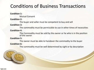 Conditions of Business Transactions
Condition 1:
Mutual Consent
Condition 2:
The buyer and seller must be competent to buy and sell
Condition 3:
The commodity must be permissible to use in other times of necessities
Condition 4:
The Commodity must be sold by the owner or he who is in the position
of the owner
Condition 5:
The owner must be able to handover the commodity to the buyer
Condition 6:
The commodity must be well determined by sight or by description
 