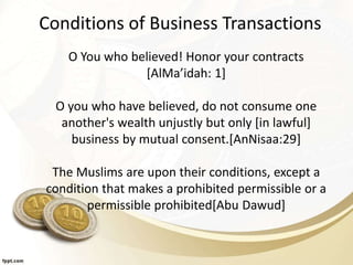 Conditions of Business Transactions
O You who believed! Honor your contracts
[AlMa’idah: 1]
O you who have believed, do not consume one
another's wealth unjustly but only [in lawful]
business by mutual consent.[AnNisaa:29]
The Muslims are upon their conditions, except a
condition that makes a prohibited permissible or a
permissible prohibited[Abu Dawud]
 