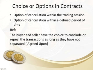 Choice or Options in Contracts
• Option of cancellation within the trading session
• Option of cancellation within a defined period of
time
Ref:
The buyer and seller have the choice to conclude or
repeal the transactions as long as they have not
separated [ Agreed Upon]
 