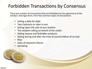 Forbidden Transactions by Consensus
There are number of transactions that are forbidden by the agreement of the
scholars. Amongst them, Here few common types of transactions:
• Selling a debt for debt
• Two Contracts or sales in one
• Selling Upon the sale of your brother
• The resident selling on behalf of the visitor
• Selling impure and forbidden products
• Selling during and after the time of second Adhan of Ju’mah
• Riba
• Sales of excessive Gharar
• Gambling
 