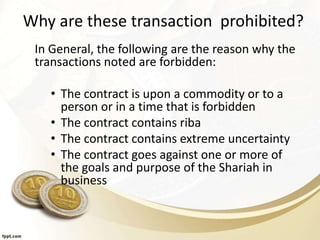 Why are these transaction prohibited?
In General, the following are the reason why the
transactions noted are forbidden:
• The contract is upon a commodity or to a
person or in a time that is forbidden
• The contract contains riba
• The contract contains extreme uncertainty
• The contract goes against one or more of
the goals and purpose of the Shariah in
business
 