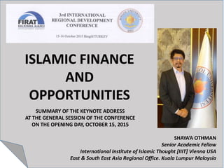 ISLAMIC FINANCE
AND
OPPORTUNITIES
SHAYA’A OTHMAN
Senior Academic Fellow
International Institute of Islamic Thought [IIIT] Vienna USA
East & South East Asia Regional Office. Kuala Lumpur Malaysia
SUMMARY OF THE KEYNOTE ADDRESS
AT THE GENERAL SESSION OF THE CONFERENCE
ON THE OPENING DAY, OCTOBER 15, 2015
 