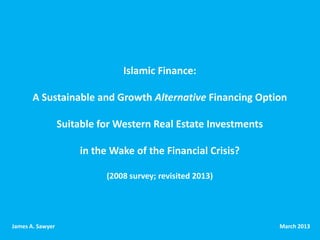 Islamic Finance:

       A Sustainable and Growth Alternative Financing Option

                  Suitable for Western Real Estate Investments

                      in the Wake of the Financial Crisis?

                            (2008 survey; revisited 2013)




James A. Sawyer                                                  March 2013
 