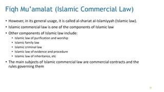 Fiqh Mu’amalat (Islamic Commercial Law)
• However, in its general usage, it is called al-shariat al-Islamiyyah (Islamic law).
• Islamic commercial law is one of the components of Islamic law
• Other components of Islamic law include:
• Islamic law of purification and worship
• Islamic family law
• Islamic criminal law
• Islamic law of evidence and procedure
• Islamic law of inheritance, etc
• The main subjects of Islamic commercial law are commercial contracts and the
rules governing them
10
 
