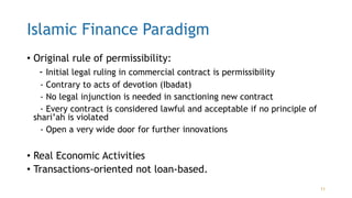 Islamic Finance Paradigm
• Original rule of permissibility:
- Initial legal ruling in commercial contract is permissibility
- Contrary to acts of devotion (Ibadat)
- No legal injunction is needed in sanctioning new contract
- Every contract is considered lawful and acceptable if no principle of
shari’ah is violated
- Open a very wide door for further innovations
• Real Economic Activities
• Transactions-oriented not loan-based.
11
 
