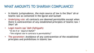 WHAT AMOUNTS TO SHARIAH COMPLIANCE?
• In Islamic jurisprudence, the main source of law is the Shari`ah or
Islamic law as contained in the Quran and Sunnah
• Underlying rule: all contracts are deemed permissible except when
there is contravention of any established principles of Islamic law /
Shari`ah
• Legal maxim (qa`idah fiqhiyyah):
“Al Asl fi al `Uqud al Ibahah”
-“the original rule in contracts is permissibility”
• The parameter: Avoidance of any contravention of the established
principles and prohibitions in Islamic law
12
 