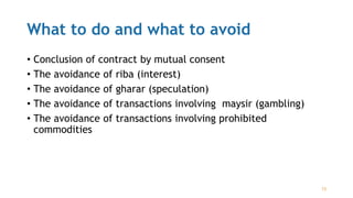 What to do and what to avoid
• Conclusion of contract by mutual consent
• The avoidance of riba (interest)
• The avoidance of gharar (speculation)
• The avoidance of transactions involving maysir (gambling)
• The avoidance of transactions involving prohibited
commodities
13
 