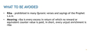 WHAT TO BE AVOIDED
• Riba – prohibited in many Quranic verses and sayings of the Prophet
s.a.w.
• Meaning: riba is every excess in return of which no reward or
equivalent counter value is paid, in short, every unjust enrichment is
riba
14
 