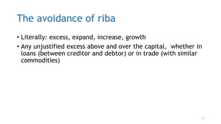 The avoidance of riba
• Literally: excess, expand, increase, growth
• Any unjustified excess above and over the capital, whether in
loans (between creditor and debtor) or in trade (with similar
commodities)
15
 
