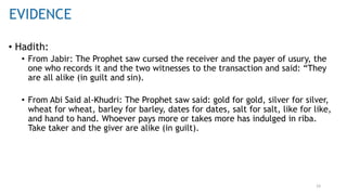 19
• Hadith:
• From Jabir: The Prophet saw cursed the receiver and the payer of usury, the
one who records it and the two witnesses to the transaction and said: “They
are all alike (in guilt and sin).
• From Abi Said al-Khudri: The Prophet saw said: gold for gold, silver for silver,
wheat for wheat, barley for barley, dates for dates, salt for salt, like for like,
and hand to hand. Whoever pays more or takes more has indulged in riba.
Take taker and the giver are alike (in guilt).
EVIDENCE
 