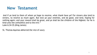 21
New Testament
“And if ye lend to them of whom ye hope to receive, what thank have ye? For sinners also lend to
sinners, to receive as much again. But love ye your enemies, and do good, and lend, hoping for
nothing again; and your reward shall be great, and ye shall be the children of the Highest: for he is
kind unto the unthankful and to the evil.”
Luke 6:34-35 (King James)
St. Thomas Aquinas abhorred the vice of usury
 