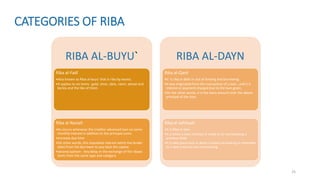 25
CATEGORIES OF RIBA
RIBA AL-BUYU`
Riba al-Fadl
•Also known as Riba al-buyu’ that is riba by excess.
•It applies to six items : gold, silver, date, raisin, wheat and
barley and the like of them.
Riba al-Nasiah
•Its occurs whenever the creditor advanced loan on some
monthly interest in addition to the principal sums.
•Increase due time
•On other words, this stipulated interest which the lender
takes from the borrower to pay back the capital.
•Second opinion- Any delay in the exchange of the ribawi
items from the same type and category
RIBA AL-DAYN
Riba al-Qard
•It is riba in debt or out of lending and borrowing.
•It was originated from the transaction of a loan , and it is
interest or payment charged due to the loan given.
•On the other words, it is the extra amount over the above
principal of the loan.
Riba al-Jahiliyah
•It is Riba in loan.
•It is when a loan contract is made or at rescheduling a
previous debt.
•It is take place only in debts created via lending or extended
to a new maturity via rescheduling.
 