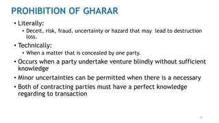 29
PROHIBITION OF GHARAR
• Literally:
• Deceit, risk, fraud, uncertainty or hazard that may lead to destruction
loss.
• Technically:
• When a matter that is concealed by one party.
• Occurs when a party undertake venture blindly without sufficient
knowledge
• Minor uncertainties can be permitted when there is a necessary
• Both of contracting parties must have a perfect knowledge
regarding to transaction
 