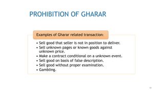 30
PROHIBITION OF GHARAR
• Sell good that seller is not in position to deliver.
• Sell unknown pages or known goods against
unknown price.
• Make a contract conditional on a unknown event.
• Sell good on basis of false description.
• Sell good without proper examination.
• Gambling.
Examples of Gharar related transaction:
 