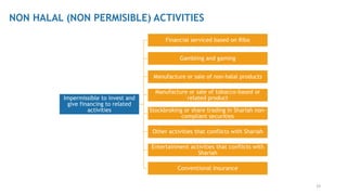 33
NON HALAL (NON PERMISIBLE) ACTIVITIES
Impermissible to invest and
give financing to related
activities
Financial serviced based on Riba
Gambling and gaming
Manufacture or sale of non-halal products
Manufacture or sale of tobacco-based or
related product
Stockbroking or share trading in Shariah non-
compliant securities
Other activities that conflicts with Shariah
Entertainment activities that conflicts with
Shariah
Conventional Insurance
 