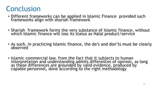 Conclusion
• Different frameworks can be applied in Islamic Finance provided such
frameworks align with shariah framework
• Shariah framework forms the very substance of Islamic finance, without
which Islamic finance will loss its status as Halal product/service
• As such, in practicing Islamic finance, the do’s and don’ts must be clearly
observed
• Islamic commercial law, from the fact that it subjects to human
interpretation and understanding admits differences of opinion, as long
as these differences are grounded by valid evidence, produced by
capable personnel, done according to the right methodology
34
 