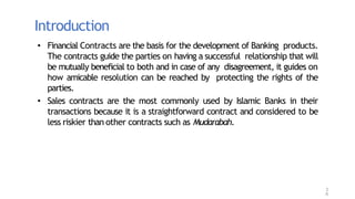 Introduction
3
6
• Financial Contracts are the basis for the development of Banking products.
The contracts guide the parties on having a successful relationship that will
be mutually beneficial to both and in case of any disagreement, it guides on
how amicable resolution can be reached by protecting the rights of the
parties.
• Sales contracts are the most commonly used by Islamic Banks in their
transactions because it is a straightforward contract and considered to be
less riskier than other contracts such as Mudarabah.
 