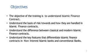 Objectives
• The objective of the training is to understand Islamic Finance
Contract.
• Understand the basis of risk/rewards and how they are handled in
Islamic Finance contracts.
• Understand the difference between classical and modern Islamic
Finance contracts.
• Understand the key features that differentiate Islamic finance
contracts in Non Interest Islamic banks and conventional Banks.
3
7
 