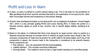 8
Profit and Loss in Islam
 In Islam, no party is entitled to a profit without taking a risk. This is the basis for the prohibition of
Riba, gambling and all other business activities that lead to the exploitation of one party by the other
.
Islam encourages fairness and transparency in allbusiness dealings.
 Scholars have developed principles surrounding profit such as al-ghounm bi al-ghourm “reward begets
risk”, which is a key principle guiding Profits and Losses Sharing (PLS). It means the parties in a
financial contract agrees on profit & loss. Another rule is "benefit begets liability" (al-kharaj bi al-
daman).
 Based on the above, it is believed that there must always be an equal counter value on parties in a
financial transaction because an increase which is without an equal counter-value ('iwad) is riba. The
necessary components of 'iwad must be present for profit (ribh) to be lawful (halal), and if any of the
components is absent, the income made in the transaction is considered to be unlawful (haram).
These components are:
 Risk (Ghunm)– Any risk associated with the businessdealing.
 Liability (Daman) – This includes ownership (milkiyyah).
 Earnings (Kasb) – This implies to strive to earn or gainwealth meaning work and effort(amal).
 