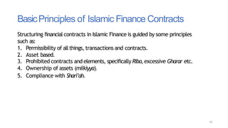 BasicPrinciples of Islamic Finance Contracts
40
Structuring financial contracts in Islamic Finance is guided by some principles
such as:
1. Permissibility of allthings, transactions and contracts.
2. Asset based.
3. Prohibited contracts and elements, specifically Riba,excessive Gharar etc.
4. Ownership of assets (milkiyya).
5. Compliance with Shari’ah.
 