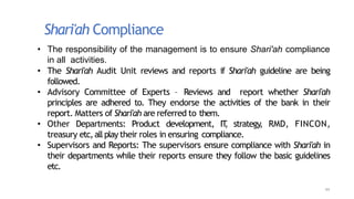 Shari'ah Compliance
44
• The responsibility of the management is to ensure Shari'ah compliance
in all activities.
• The Shari'ah Audit Unit reviews and reports if Shari'ah guideline are being
followed.
• Advisory Committee of Experts – Reviews and report whether Shari'ah
principles are adhered to. They endorse the activities of the bank in their
report. Matters of Shari'ah are referred to them.
• Other Departments: Product development, IT
, strategy, RMD, FINCON,
treasury etc, allplay their roles in ensuring compliance.
• Supervisors and Reports: The supervisors ensure compliance with Shari'ah in
their departments while their reports ensure they follow the basic guidelines
etc.
 