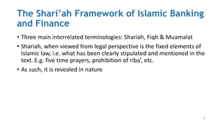 The Shari’ah Framework of Islamic Banking
and Finance
• Three main interrelated terminologies: Shariah, Fiqh & Muamalat
• Shariah, when viewed from legal perspective is the fixed elements of
Islamic law, i.e. what has been clearly stipulated and mentioned in the
text. E.g. five time prayers, prohibition of riba’, etc.
• As such, it is revealed in nature
8
 
