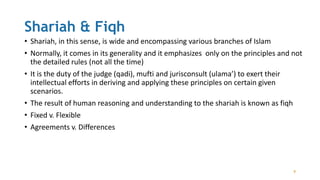 Shariah & Fiqh
• Shariah, in this sense, is wide and encompassing various branches of Islam
• Normally, it comes in its generality and it emphasizes only on the principles and not
the detailed rules (not all the time)
• It is the duty of the judge (qadi), mufti and jurisconsult (ulama’) to exert their
intellectual efforts in deriving and applying these principles on certain given
scenarios.
• The result of human reasoning and understanding to the shariah is known as fiqh
• Fixed v. Flexible
• Agreements v. Differences
9
 
