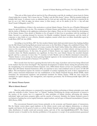 26 Journal of Islamic Banking and Finance, Vol. 4(2), December 2016
“Those who eat Riba (usury) will not stand (on the Day of Resurrection) except like the standing of a person beaten by Shaitan
(Satan) leading him to insanity. That is because they say: "Trading is only like Riba (usury)," whereas Allah has permitted trading and
forbidden Riba (usury). So whosoever receives an admonition from his Lord and stops eating Riba (usury) shall not be punished for the
past; his case is for Allah (to judge); but whoever returns [to Riba (usury)], such are the dwellers of the Fire — they will abide
therein".(surah Al-Baqarah, verse 275)
Reba prohibition of Islam is the motivation to activate Islamic finance. From the era of Prophet Muhammad
(peace be upon him) to this very day. The emergence of Islamic finance and banking is evident of the revival of Islam
and the desire of Muslims in the application instructions their religion. There are two forces behind the development
of the Islamic finance. First, desires of Muslims to live all aspects of their lives in accordance with the teachings of
Islam. Second, is a growing demand by investors for Shariah compliant financial instruments, and the desire of
corporate to raise funds in a cost effective, Shariah compliant, manner which does not dilute shareholder equity by
Lee& Detta (2007) & Aziz (2008).
According to Lee & Detta, 2007 the first modern Islamic bank which provided interest-free banking facilities
was the Mit Ghamr local Saving Bank provincial rural centre in the Nile Delta of Egypt, this established 25 June 1963.
After that date established number of banks in many countries like Saudi Arabia, Sudan, Iran ,Dubai and Jordan. As
recent as five years ago, the development of Islamic finance was regarded as an infant industry striving to prove its
viability and competitiveness. At that time, the growth of Islamic finance was organic and largely concentrated in
countries where the Muslim population was significant. In these five years Islamic finance has recorded dramatic
growth and has a presence in more than 75 countries in both Muslim and non-Muslim dominated communities.
"Islamic finance is now among the fastest growing financial segments in the international financial system, with an
estimated average annual growth of between 15% and 20%.
More recently there has been a growing diversity both in the range of products and services being offered and
in the markets that have been developed". The important developments in Islamic finance during this period has been
the strengthening of an international Islamic financial. (Aziz, 2008) Islamic finance services are expanding worldwide.
More than 200 Islamic financial Institutions (IFIs) are reported to have total combined assets in excess of US$ 200
billion. This development requires the creation of standards of conduct regulating the work of these organizations in
2002 a major structural enhancement was the establishment of the Islamic Financial Services Board (IFSB), which
formulates the international regulatory and prudential standards for Islamic finance. IFSB has since issued the
standards for capital adequacy, risk management, and corporate governance. By El-Hawary,Grais& Iqbal (2007) &
Aziz (2008).
3.0 Islamic Finance System
What is Islamic finance?
Most the earlier references to commercial or mercantile activities conforming to Islamic principles were made
under the umbrella of either “interest free” or “Islamic” banking. Prohibiting the receipt and payment of interest is
the nucleus of the system, but it is supported by other principles of Islamic doctrine advocating risk sharing,
individuals’ rights and duties, property rights, and the sanctity of contracts. Similarly, the Islamic financial system is
not limited to banking but covers capital formation, capital markets, and all types of financial intermediation (Usmani,
2005; Pervez, 2008).
The conventional financial system focuses primarily on the economic and financial aspects of transactions,
But the Islamic system places equal emphasis on the ethical, moral, social, and religious dimensions, to enhance
equality and fairness for the good of society as a whole. Islamic financial system based on Islamic teachings on work
ethic, distribution of wealth, social and economic justice, and role of the state.(Iqbal&Mirakor,2007). The Islamic
financial system is founded on the absolute prohibition of the payment or receipt of any predetermined, guaranteed
 