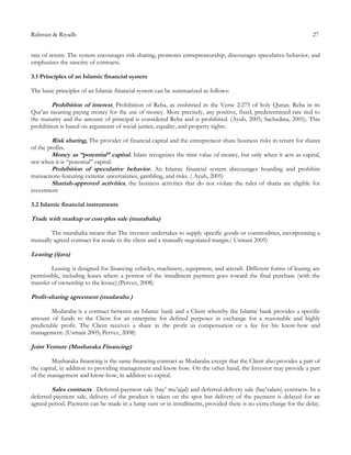 Rahman & Riyadh 27
rate of return. The system encourages risk-sharing, promotes entrepreneurship, discourages speculative behavior, and
emphasizes the sanctity of contracts.
3.1 Principles of an Islamic financial system
The basic principles of an Islamic financial system can be summarized as follows:
Prohibition of interest, Prohibition of Reba, as enshrined in the Verse 2:275 of holy Quran. Reba in its
Qur’an meaning paying money for the use of money. More precisely, any positive, fixed, predetermined rate tied to
the maturity and the amount of principal is considered Reba and is prohibited. (Ayub, 2005; Sachedina, 2005). This
prohibition is based on arguments of social justice, equality, and property rights.
Risk sharing, The provider of financial capital and the entrepreneur share business risks in return for shares
of the profits.
Money as “potential” capital. Islam recognizes the time value of money, but only when it acts as capital,
not when it is “potential” capital.
Prohibition of speculative behavior. An Islamic financial system discourages hoarding and prohibits
transactions featuring extreme uncertainties, gambling, and risks. ( Ayub, 2005)
Shariah-approved activities, the business activities that do not violate the rules of sharia are eligible for
investment
3.2 Islamic financial instruments
Trade with markup or cost-plus sale (murabaha)
The murabaha means that The investor undertakes to supply specific goods or commodities, incorporating a
mutually agreed contract for resale to the client and a mutually negotiated margin.( Usmani 2005)
Leasing (ijara)
Leasing is designed for financing vehicles, machinery, equipment, and aircraft. Different forms of leasing are
permissible, including leases where a portion of the installment payment goes toward the final purchase (with the
transfer of ownership to the lessee).(Pervez, 2008)
Profit-sharing agreement (mudaraba )
Modaraba is a contract between an Islamic bank and a Client whereby the Islamic bank provides a specific
amount of funds to the Client for an enterprise for defined purposes in exchange for a reasonable and highly
predictable profit. The Client receives a share in the profit as compensation or a fee for his know-how and
management. (Usmani 2005; Pervez, 2008)
Joint Venture (Musharaka Financing)
Musharaka financing is the same financing contract as Modaraba except that the Client also provides a part of
the capital, in addition to providing management and know how. On the other hand, the Investor may provide a part
of the management and know-how, in addition to capital.
Sales contracts . Deferred-payment sale (bay’ mu’ajjal) and deferred-delivery sale (bay’salam) contracts. In a
deferred-payment sale, delivery of the product is taken on the spot but delivery of the payment is delayed for an
agreed period. Payment can be made in a lump sum or in installments, provided there is no extra charge for the delay.
 