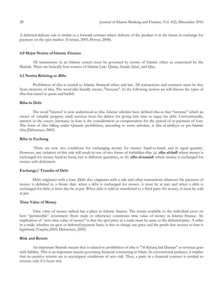 28 Journal of Islamic Banking and Finance, Vol. 4(2), December 2016
A deferred-delivery sale is similar to a forward contract where delivery of the product is in the future in exchange for
payment on the spot market. (Usmani, 2005; Pervez, 2008).
.
4.0 Major Norms of Islamic Finance
All transactions in an Islamic system must be governed by norms of Islamic ethics as enunciated by the
Shariah. There are basically four sources of Islamic Law: Quran, Sunah, Ijma', and Qias.
4.1 Norms Relating to Riba
Prohibition of riba is central to Islamic financial ethics and law. All transactions and contracts must be free
from elements of riba. The word riba literally means, "Increase". In the following section we will discuss the types of
riba that stated in quran and hadith.
Riba in Debt
The word ''interest' is now understood as riba. Islamic scholars have defined riba as that “increase” which an
owner of valuable property (mal) receives from his debtor for giving him time to repay his debt. Conventionally,
interest or the excess (increase) in loan is the consideration or compensation for the period of re-payment of loan.
The form of riba falling under Quranic prohibition, according to some scholars, is riba al-jahiliyya or pre-Islamic
riba.(Delorenzo, 2005)
Riba in Exchang
There are now two conditions for exchanging money for money: hand-to-hand, and in equal quantity.
However, any violation of this rule will result in one of two forms of forbidden riba: (a) riba al-fadl: where money is
exchanged for money hand-to-hand, but in different quantities, or (b) riba al-nasiah: where money is exchanged for
money with deferment.
Exchange/ Transfer of Debt
Debt originates with a loan. Debt also originates with a sale and other transactions wherever the payment of
money is deferred to a future date. when a debt is exchanged for money, it must be at par; and when a debt is
exchanged for debt, it must also be at par. When debt is sold or transferred to a third party for money, it must be sold
at par.
Time Value of Money
Time value of money indeed has a place in Islamic finance. The return available to the individual saver on
best “permissible” investment (from trade or otherwise) constitutes time value of money in Islamic finance. An
implication of “zero time value of money” is that the spot price in a trade must be same as the deferred price. A seller
in a trade, whether on spot or deferred payment basis, is free to charge any price and the profit that accrues to him is
legitimate.(Yaquby,2005; Delorenzo, 2005)
Risk and Return
An important Shariah maxim that is related to prohibition of riba is "Al-Kharaj bid Daman" or revenue goes
with liability. This is an important maxim governing financial contracting in Islam. In conventional parlance, it implies
that no positive returns are to accompany conditions of zero risk. Thus, a party in a financial contract is entitled to
returns, only if it bears risk.
 