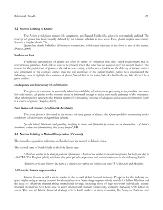 Rahman & Riyadh 29
4.2 Norms Relating to Gharar
The Arabic word gharar means risk, uncertainty, and hazard. Unlike riba, gharar is not precisely defined. The
concept of gharar has been broadly defined by the Islamic scholars in two ways. First, gharar implies uncertainty.
Second, it implies deceit. The
Quran has clearly forbidden all business transactions, which cause injustice in any form to any of the parties.
(Pervez, 2008)
Settlement Risk
Traditional explanations of gharar are often in terms of settlement risk (also called counterparty risk in
conventional parlance). Such risk is seen to be present when the seller has no control over the subject matter. The
reason for the prohibition of gharar is the risk or uncertainty, which casts a shadow on the delivery of subject-matter
and settlement of the contract, rather than the non-existence of the subject-matter. Jurists have enumerated the
following cases to highlight the existence of gharar, Sale of fish in the water, Sale of a bird in the air, Sale of catch by a
game catcher.
Inadequacy and Inaccuracy of Information
The gharar in a contract is essentially related to availability of information pertaining to its possible outcomes
for both parties. All parties to the contract must be informed enough to make reasonable estimates of the outcomes.
Thus information is central to the Islamic system of contracting. Absence of adequate and accurate information (jahl)
is a source of gharar. (Yaquby, 2005)
Pure Games of Chance (Al-Qimar & Al-Maisir)
The term gharar is also used in the context of pure games of chance. the Quran prohibits contracting under
conditions of uncertainty and gambling (qimar).
"ye who believe! Intoxicants and gambling, sacrificing to stones, and (divination by arrows, are an abomination, - of Satan’s
handiwork: eschew such (abomination), that ye may prosper"5:90
4.3 Norms Relating to Mutual Cooperation (Ta'awun)
The mutual co-operation, solidarity and brotherhood are central to Islamic ethics.
The second verse of Surah Maida in the holy Quran says:
"Assist one another in the doing of good and righteousness. Assist not one another in sin and transgression, but keep your duty to
Allah"5:2. The Prophet (pbuh) reinforce this principle of cooperation and mutual assistance in the following hadith.
“Believers are to other believers like parts of a structure that tighten and reinforce each other.''( Al-Bukhari and Muslim).
5.0 Islamic finance opportunities
Islamic finance is still a niche market in the overall global financial industry. Prospects for the industry are
quite bright owing to strong demand for financial services from a large segment of the world’s 1.4 billion Muslims and
the need to effectively channel rising international savings, including those of high-net-worth individuals. Islamic
financial institutions have been able to enter international markets successfully, currently managing $700 billion in
assets. The size of Islamic financial dealings affects local markets in some countries, like Malaysia, Bahrain, and
 