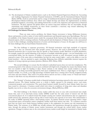 Rahman & Riyadh 31
(3) The development of Islamic standard-setters—such as the Islamic Financial Supervisory Board, the Accounting
and Auditing Organization for Islamic Financial Institutions (AAOIFI), and the International Islamic Financial
Market (IIFM)—both by central banks and by a range of multilateral development agencies (including the Islamic
Development Bank).Combined, these efforts have helped develop and initiate the implementation of Islamic
prudential regulatory, accounting, and auditing frameworks as well as the inspection and supervision of financial
institutions. All these regional and global efforts are serious long-term initiatives that are irreversible, though
maintaining and building momentum on these fronts constitutes a necessary step toward addressing the
industry’s possible challenges (Akhtar, 2008).
6.0 Challenges for Islamic Finance
There are many serious problems, the Islamic finance movement is facing. Differences between
theory and practice as well as variety of views held by practitioners and financial experts pose big challenges. The level
of credibility of the Islamic financial system entails the conceptual divide between the Shariah scholars and modern
financial experts, which is creating confusion. Further growth and development of Islamic finance is also encountered
several of other challenges, including limitations of system and development of issues. In this paper we will focus in
the basic challenges that are faced Islamic financial system.
The first challenge is corporate governance. All financial institutions need high standards of corporate
governance as they are entrusted with other people’s money. However, this need is particularly great in Islamic
financial institutions due to several issues that are specific to their business model. Decisions on profit distribution,
for example, require the careful balancing of the interests of multiple stakeholder groups – not just shareholder, as in
conventional banks, but the interests of holders of investment accounts as well. Investment account holders are
exposed to many of the same risks as shareholders, but lack the same control rights – such as the ability to vote for
board members – that are attached to equity ownership. Balancing these different stakeholder interests requires the
adoption of strong corporate governance practices (Memon, 2005; Akhtar, 2008).
The second challenge is to ensure that the industry’s undoubted success does not turn into complacency. The
sensational growth of the industry in recent years combined with high levels of liquidity has means that Islamic banks
have not needed to fight for funding or ideas. Newer entrants to the industry have merely tended to copy the
strategies they see being successfully pursued by their more established rivals. There is a high degree of “cloning” of
business models. As a result, a very high percentage of Islamic banks have a strategy that is heavily weighted towards
real estate and asset finance. They tend to be project-driven and do not have a steady source of “bread and butter”
revenue to tide them over any downturns in economic activity.
The “cloning” of business models leads to financial institutions becoming exposed to the same economic and
industrial sectors. The Islamic banking sector as a whole is highly exposed to the property sector –real estate,
commercial property and construction. The assets-based business models favored by many Islamic banks have not
been tested in a downturn. A business model which look robust in conditions of rising asset values and abundant
liquidity may not be so when the economic environment changes. (Bacha,2008;Aziz, 2008)
The third challenge is the Islamic money market yields that move in sync with conventional rates simply
means that, users of an inter-bank money market (IIMM) would face the same extent of interest rate risk that
conventional players do. It is indeed ironical that despite creating new markets and institutions that are supposed to
enable interest free operations, players end up with as much interest rate exposure if not more. This unfortunately is
the reality of IIMMs operating within a dual banking system. An Islamic financial system operating within a larger
conventional macro environment cannot completely sterilize itself from interest rate risks. If a common customer
pool that can freely move funds between banking systems is the explanation for interest rate risk transmission to
Islamic banks. The existence of an IIMM may actually enhance this transmission through the pricing in interbank
rates, through the pricing of Islamic money market instruments and through the central bank’s money market
operations. Changes in interest rates in the conventional money market would simply be transmitted to Islamic banks
 