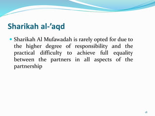 Sharikah al-’aqd
 Sharikah Al Mufawadah is rarely opted for due to
the higher degree of responsibility and the
practical difficulty to achieve full equality
between the partners in all aspects of the
partnership
18
 