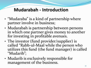 Mudarabah - Introduction
• “Mudaraba” is a kind of partnership where
partner involve in business;
• Mudarabah is partnership between persons
in which one partner gives money to another
for investing in profitable avenues.
• The investor (fund provider/supplier) is
called “Rabb-ul-Maal while the person who
utilizes this fund (the fund manager) is called
“Mudarib”;
• Mudarib is exclusively responsible for
management of the business.
20
 
