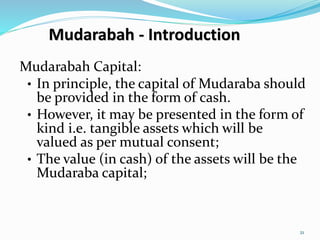 Mudarabah - Introduction
Mudarabah Capital:
• In principle, the capital of Mudaraba should
be provided in the form of cash.
• However, it may be presented in the form of
kind i.e. tangible assets which will be
valued as per mutual consent;
• The value (in cash) of the assets will be the
Mudaraba capital;
21
 