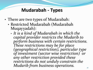 Mudarabah - Types
• There are two types of Mudarabah:
• Restricted Mudarabah (Mudarabah
Muqayyadah):
• It is a kind of Mudarabah in which the
capital provider restricts the Mudarib to
perform business with certain restrictions.
These restrictions may be for place
(geographical restriction), particular type
of investment (sector wise restriction) or
any other restriction provided these
restrictions do not unduly constrain the
Mudarib from business operations. 26
 