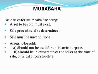 Basic rules for Murabaha financing:
 Asset to be sold must exist.
 Sale price should be determined.
 Sale must be unconditional.
 Assets to be sold:
 a) Should not be used for un-Islamic purpose.
 b) Should be in ownership of the seller at the time of
sale; physical or constructive.
MURABAHA
 