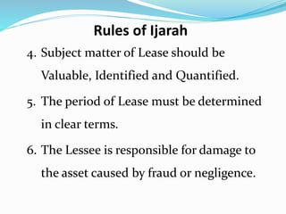 4. Subject matter of Lease should be
Valuable, Identified and Quantified.
5. The period of Lease must be determined
in clear terms.
6. The Lessee is responsible for damage to
the asset caused by fraud or negligence.
Rules of Ijarah
 