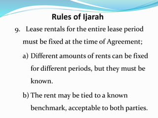 9. Lease rentals for the entire lease period
must be fixed at the time of Agreement;
a) Different amounts of rents can be fixed
for different periods, but they must be
known.
b) The rent may be tied to a known
benchmark, acceptable to both parties.
Rules of Ijarah
 