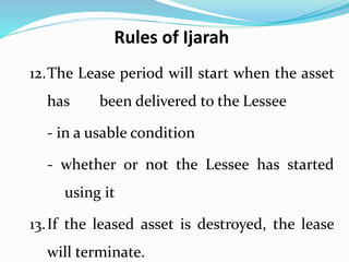 12.The Lease period will start when the asset
has been delivered to the Lessee
- in a usable condition
- whether or not the Lessee has started
using it
13.If the leased asset is destroyed, the lease
will terminate.
Rules of Ijarah
 
